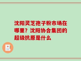 沈阳灵芝孢子粉市场在哪里？沈阳协合集团的超级抗原是什么