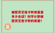 破壁灵芝孢子粉用量是多少合适？科学计算破壁灵芝孢子粉的用量？
