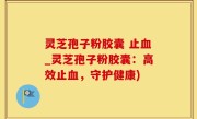灵芝孢子粉胶囊 止血_灵芝孢子粉胶囊：高效止血，守护健康)