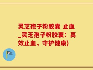 灵芝孢子粉胶囊 止血_灵芝孢子粉胶囊：高效止血，守护健康)