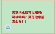 灵芝泡水后可以喝吗(可以喝吗？灵芝泡水后怎么办？)