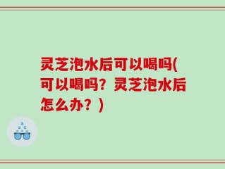 灵芝泡水后可以喝吗(可以喝吗？灵芝泡水后怎么办？)
