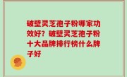 破壁灵芝孢子粉哪家功效好？破壁灵芝孢子粉十大品牌排行榜什么牌子好