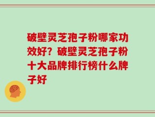 破壁灵芝孢子粉哪家功效好？破壁灵芝孢子粉十大品牌排行榜什么牌子好