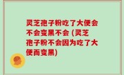 灵芝孢子粉吃了大便会不会变黑不会 (灵芝孢子粉不会因为吃了大便而变黑)