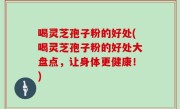 喝灵芝孢子粉的好处(喝灵芝孢子粉的好处大盘点，让身体更健康！)