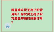 膝盖疼吃灵芝孢子粉管用吗？探究灵芝孢子粉对膝盖疼痛的缓解作用？