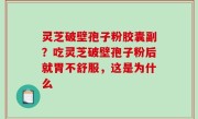 灵芝破壁孢子粉胶囊副？吃灵芝破壁孢子粉后就胃不舒服，这是为什么