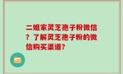 二姐家灵芝孢子粉微信？了解灵芝孢子粉的微信购买渠道？