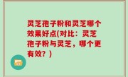 灵芝孢子粉和灵芝哪个效果好点(对比：灵芝孢子粉与灵芝，哪个更有效？)