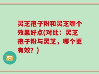 灵芝孢子粉和灵芝哪个效果好点(对比：灵芝孢子粉与灵芝，哪个更有效？)