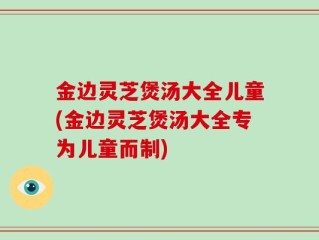 金边灵芝煲汤大全儿童(金边灵芝煲汤大全专为儿童而制)