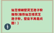 仙芝楼破壁灵芝孢子粉推荐(推荐仙芝楼灵芝孢子粉，壁垒不再是问题！)