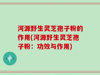 河源野生灵芝孢子粉的作用(河源野生灵芝孢子粉：功效与作用)