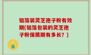铝箔装灵芝孢子粉有效期(铝箔包装的灵芝孢子粉保质期有多长？)