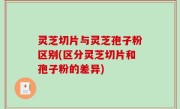 灵芝切片与灵芝孢子粉区别(区分灵芝切片和孢子粉的差异)
