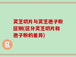 灵芝切片与灵芝孢子粉区别(区分灵芝切片和孢子粉的差异)