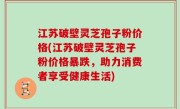 江苏破壁灵芝孢子粉价格(江苏破壁灵芝孢子粉价格暴跌，助力消费者享受健康生活)