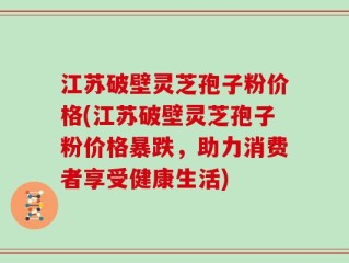 江苏破壁灵芝孢子粉价格(江苏破壁灵芝孢子粉价格暴跌，助力消费者享受健康生活)
