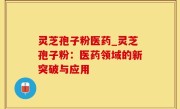 灵芝孢子粉医药_灵芝孢子粉：医药领域的新突破与应用