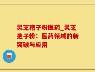 灵芝孢子粉医药_灵芝孢子粉：医药领域的新突破与应用