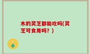 木的灵芝都能吃吗(灵芝可食用吗？)