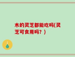 木的灵芝都能吃吗(灵芝可食用吗？)