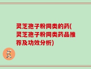 灵芝孢子粉同类的药(灵芝孢子粉同类药品推荐及功效分析)