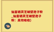 仙富硒灵芝破壁孢子粉_仙富硒灵芝破壁孢子粉：高效吸收)