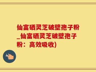 仙富硒灵芝破壁孢子粉_仙富硒灵芝破壁孢子粉：高效吸收)