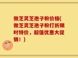 微芝灵芝孢子粉价格(微芝灵芝孢子粉打折限时特价，超值优惠大促销！)