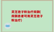 灵芝孢子粉治疗房颤(房颤患者可用灵芝孢子粉治疗)
