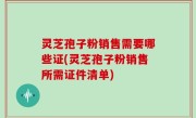 灵芝孢子粉销售需要哪些证(灵芝孢子粉销售所需证件清单)