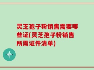 灵芝孢子粉销售需要哪些证(灵芝孢子粉销售所需证件清单)