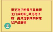 灵芝孢子粉是不是用灵芝打成的粉_灵芝孢子粉：由灵芝制成的粉末状产品解析