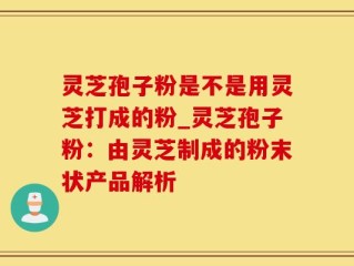 灵芝孢子粉是不是用灵芝打成的粉_灵芝孢子粉：由灵芝制成的粉末状产品解析