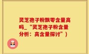 灵芝孢子粉飘零含量高吗_“灵芝孢子粉含量分析：高含量探讨”)
