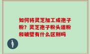 如何将灵芝加工成孢子粉？灵芝孢子粉头道粉和破壁有什么区别吗