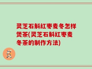 灵芝石斛红枣麦冬怎样煲茶(灵芝石斛红枣麦冬茶的制作方法)