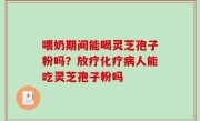 喂奶期间能喝灵芝孢子粉吗？放疗化疗病人能吃灵芝孢子粉吗