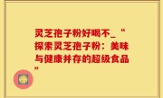 灵芝孢子粉好喝不_“探索灵芝孢子粉：美味与健康并存的超级食品”