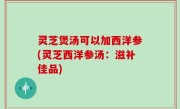 灵芝煲汤可以加西洋参(灵芝西洋参汤：滋补佳品)