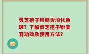灵芝孢子粉能否淡化色斑？了解灵芝孢子粉美容功效及使用方法？