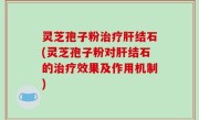 灵芝孢子粉治疗肝结石(灵芝孢子粉对肝结石的治疗效果及作用机制)
