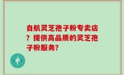 自航灵芝孢子粉专卖店？提供高品质的灵芝孢子粉服务？