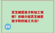 灵芝破壁孢子粉加工视频？详细介绍灵芝破壁孢子粉的加工方法？