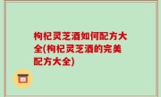 枸杞灵芝酒如何配方大全(枸杞灵芝酒的完美配方大全)