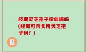 经期灵芝孢子粉能喝吗(经期可否食用灵芝孢子粉？)