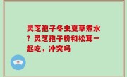 灵芝孢子冬虫夏草煮水？灵芝孢子粉和松茸一起吃，冲突吗