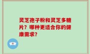 灵芝孢子粉和灵芝多糖片？哪种更适合你的健康需求？